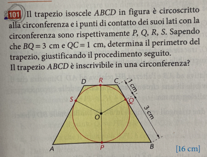 Il trapezio isoscele ABCD in figura è circoscritto 
alla circonferenza e i punti di contatto dei suoi lati con la 
circonferenza sono rispettivamente P, Q, R, S. Sapendo 
che BQ=3cm e QC=1cm , determina il perimetro del 
trapezio, giustificando il procedimento seguito. 
Il trapezio ABCD è inscrivibile in una circonferenza? 
[ 16 cm ]