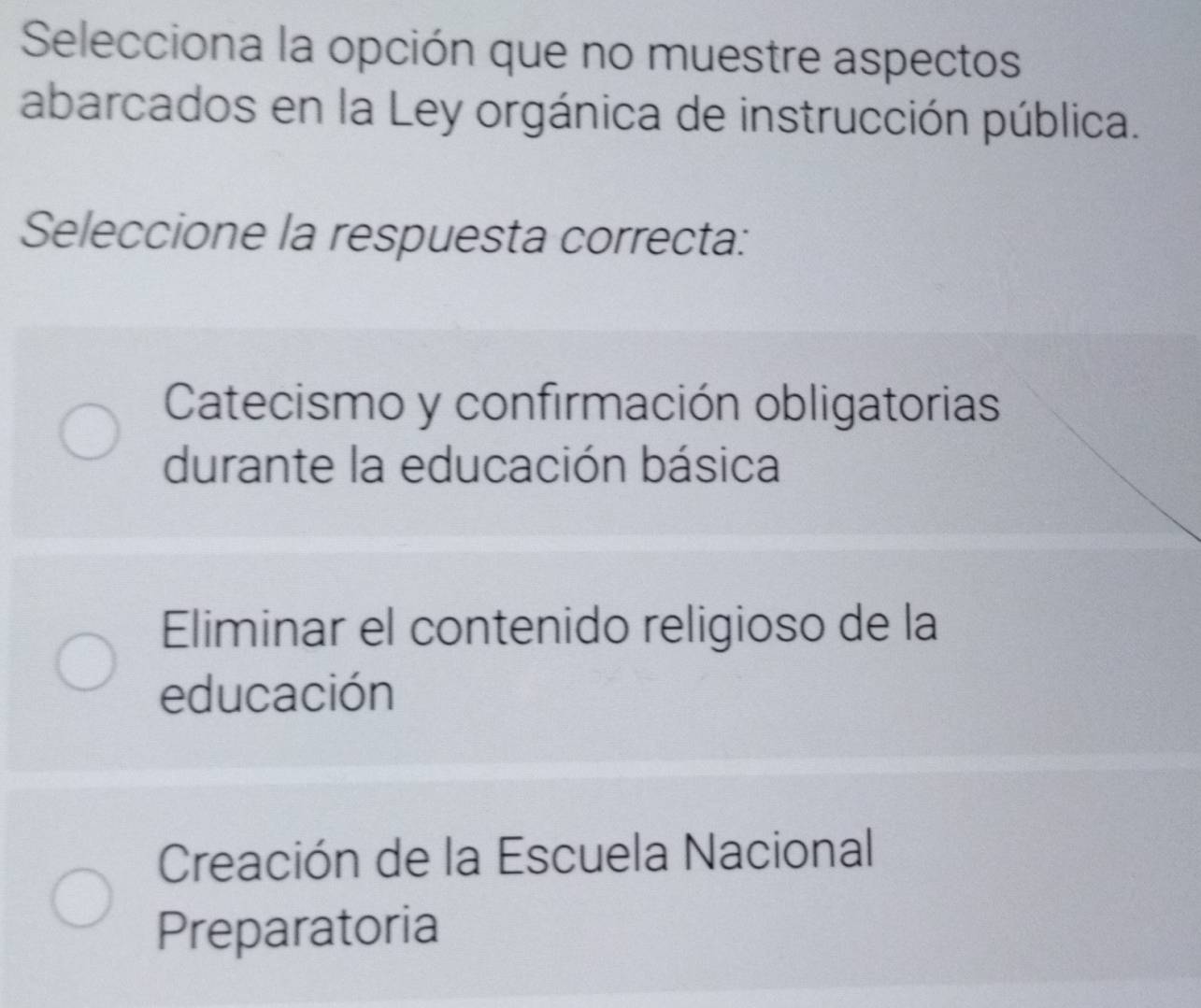 Selecciona la opción que no muestre aspectos
abarcados en la Ley orgánica de instrucción pública.
Seleccione la respuesta correcta:
Catecismo y confirmación obligatorias
durante la educación básica
Eliminar el contenido religioso de la
educación
Creación de la Escuela Nacional
Preparatoria