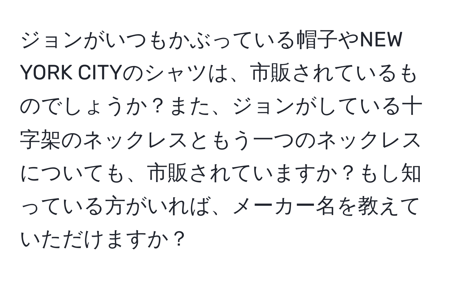 ジョンがいつもかぶっている帽子やNEW YORK CITYのシャツは、市販されているものでしょうか？また、ジョンがしている十字架のネックレスともう一つのネックレスについても、市販されていますか？もし知っている方がいれば、メーカー名を教えていただけますか？