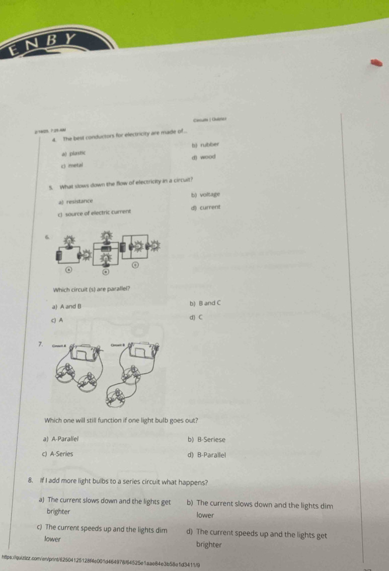 BY
E
2/1825. 7:25 AM Cirsutté |Ouizser
4. The best conductors for electricity are made of..
a) plastic b) rubber
d) wood
c) metal
5. What slows down the flow of electricity in a circuit?
a) resistance b) voltage
c) source of electric current d) current
Which circuit (s) are parallel?
a) A and B b) B and C
c) A
d) C
7
Which one will still function if one light bulb goes out?
a) A-Parallel b) B-Seriese
c) A-Series d) B-Parallel
8. If I add more light bulbs to a series circuit what happens?
a) The current slows down and the lights get b) The current slows down and the lights dim
brighter lower
c) The current speeds up and the lights dim d) The current speeds up and the lights get
lower brighter
https://quizizz.com/en/print/62504125128f4e001d464978/64525e1aae84e3b58e1d3411/9