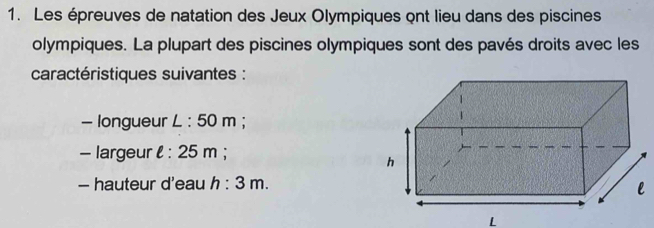 Les épreuves de natation des Jeux Olympiques ont lieu dans des piscines 
olympiques. La plupart des piscines olympiques sont des pavés droits avec les 
caractéristiques suivantes : 
- longueur L : 50 m; 
- largeur l : 25 m; 
— hauteur d'eau h : 3 m. 
L