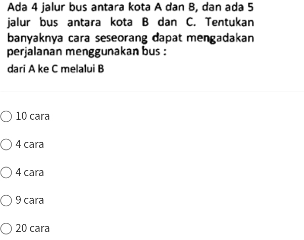 Ada 4 jalur bus antara kota A dan B, dan ada 5
jalur bus antara kota B dan C. Tentukan
banyaknya cara seseorang dapat mengadakan
perjalanan menggunakan bus :
dari A ke C melalui B
10 cara
4 cara
4 cara
9 cara
20 cara