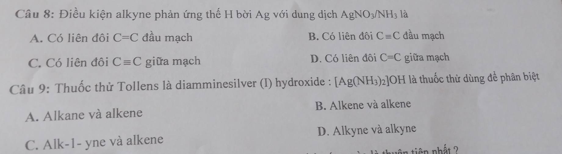 Điều kiện alkyne phản ứng thế H bời Ag với dung dịch AgNO_3/NH_3 là
A. Có liên đôi C=C đầu mạch B. Có liên đôi Cequiv C đầu mạch
C. Có liên đôi Cequiv C giữa mạch D. Có liên đôi C=C giữa mạch
Câu 9: Thuốc thử Tollens là diamminesilver (I) hydroxide : [Ag(NH_3) 2]OH là thuốc thử dùng để phân biệt
B. Alkene và alkene
A. Alkane và alkene
D. Alkyne và alkyne
C. Alk-1- yne và alkene