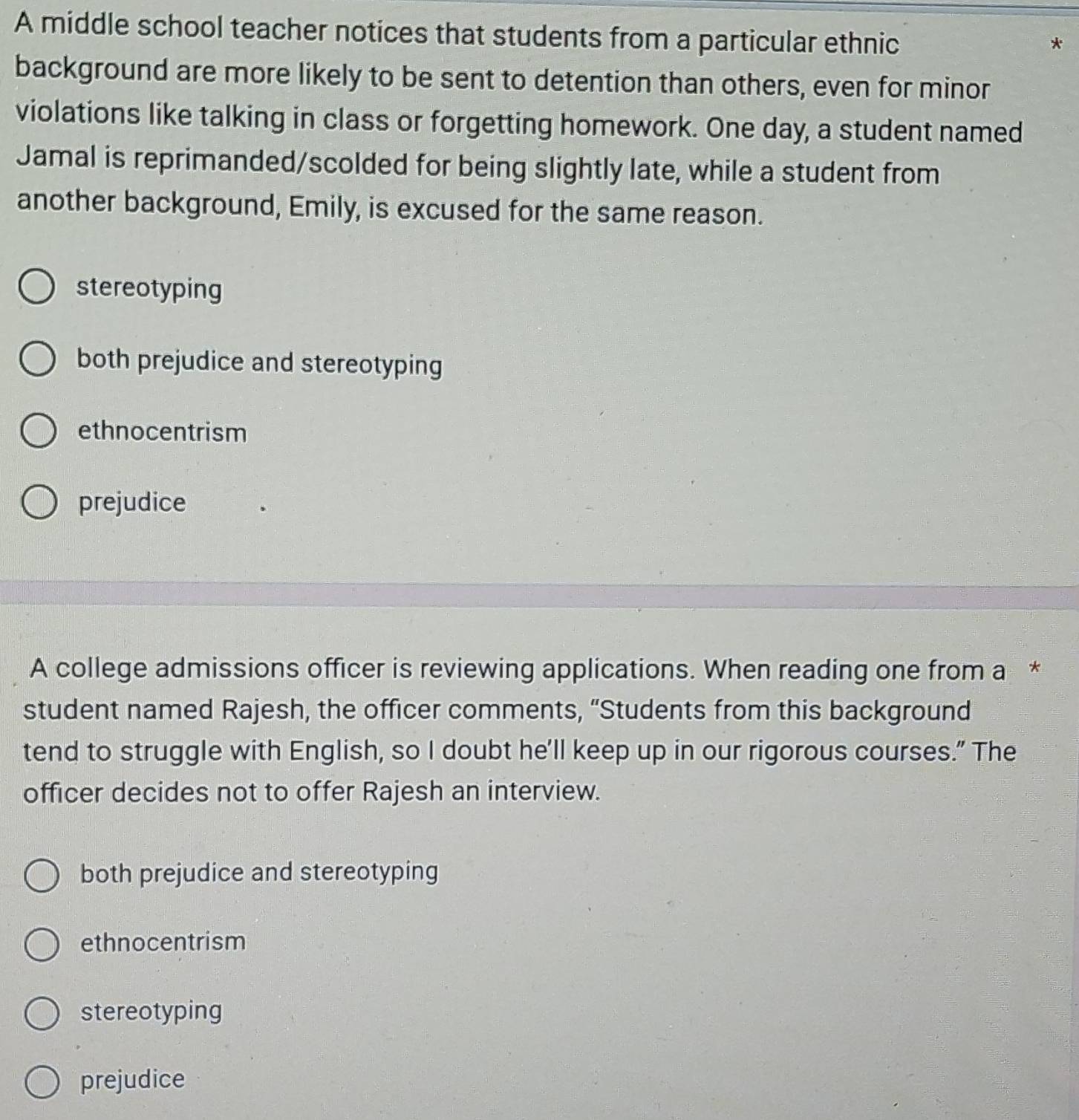 A middle school teacher notices that students from a particular ethnic
*
background are more likely to be sent to detention than others, even for minor
violations like talking in class or forgetting homework. One day, a student named
Jamal is reprimanded/scolded for being slightly late, while a student from
another background, Emily, is excused for the same reason.
stereotyping
both prejudice and stereotyping
ethnocentrism
prejudice
A college admissions officer is reviewing applications. When reading one from a *
student named Rajesh, the officer comments, “Students from this background
tend to struggle with English, so I doubt he'll keep up in our rigorous courses." The
officer decides not to offer Rajesh an interview.
both prejudice and stereotyping
ethnocentrism
stereotyping
prejudice