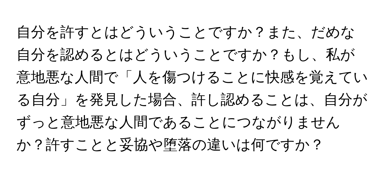 自分を許すとはどういうことですか？また、だめな自分を認めるとはどういうことですか？もし、私が意地悪な人間で「人を傷つけることに快感を覚えている自分」を発見した場合、許し認めることは、自分がずっと意地悪な人間であることにつながりませんか？許すことと妥協や堕落の違いは何ですか？