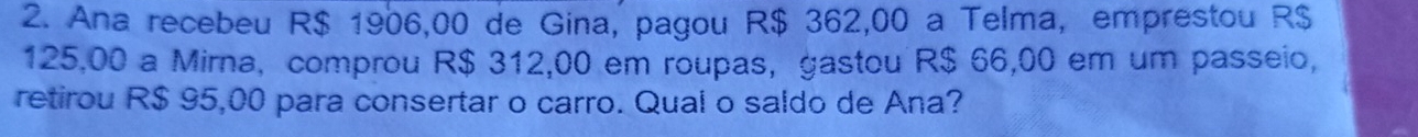 Ana recebeu R$ 1906,00 de Gina, pagou R$ 362,00 a Telma, emprestou R$
125,00 a Mirna, comprou R$ 312,00 em roupas, gastou R$ 66,00 em um passeio, 
retirou R$ 95,00 para consertar o carro. Qual o saldo de Ana?