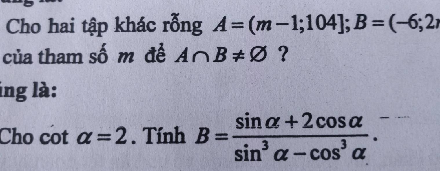 Cho hai tập khác rỗng A=(m-1;104]; B=(-6;2, 
của tham số m đề A∩ B!= varnothing ? 
ing là: 
Cho cot alpha =2. Tính B= (sin alpha +2cos alpha )/sin^3alpha -cos^3alpha  .