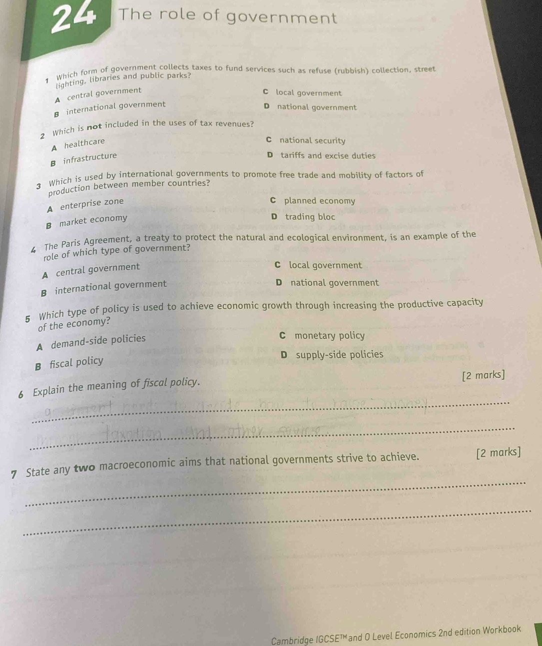 The role of government
1 Which form of government collects taxes to fund services such as refuse (rubbish) collection, street
lighting, libraries and public parks?
A central government
C local government
B international government
D national government
2 Which is not included in the uses of tax revenues?
A healthcare
C national security
B infrastructure
D tariffs and excise duties
3 Which is used by international governments to promote free trade and mobility of factors of
production between member countries?
A enterprise zone
C planned economy
B market economy
D trading bloc
4 The Paris Agreement, a treaty to protect the natural and ecological environment, is an example of the
role of which type of government?
A central government
C local government
B international government
D national government
5 Which type of policy is used to achieve economic growth through increasing the productive capacity
of the economy?
A demand-side policies
C monetary policy
B fiscal policy
D supply-side policies
_
6 Explain the meaning of fiscal policy. [2 marks]
_
_
7 State any two macroeconomic aims that national governments strive to achieve. [2 marks]
_
Cambridge IGCSE™ and O Level Economics 2nd edition Workbook