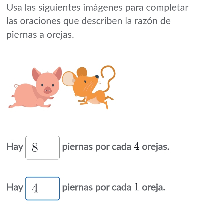 Usa las siguientes imágenes para completar 
las oraciones que describen la razón de 
piernas a orejas. 
Hay 8 piernas por cada 4 orejas. 
Hay 4 piernas por cada 1 oreja.