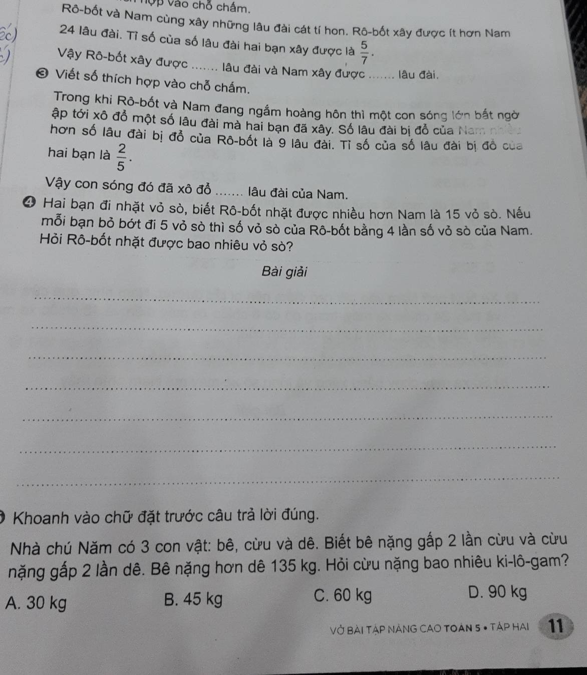 Vợp vào chỗ chấm.
Rô-bốt và Nam cùng xây những lâu đài cát tí hon. Rô-bốt xây được ít hơn Nam
24 lâu đài. Tỉ số của số lâu đài hai bạn xây được là  5/7 . 
Vậy Rô-bốt xây được ....... lâu đài và Nam xây được ....... lâu đài.
© Viết số thích hợp vào chỗ chấm.
Trong khi Rô-bốt và Nam đang ngắm hoàng hôn thì một con sóng lớn bắt ngời
ập tới xô đổ một số lâu đài mà hai bạn đã xây. Số lâu đài bị đổ của Nam
hơn số lâu đài bị đổ của Rô-bốt là 9 lâu đài. Tỉ số của số lâu đài bị đồ của
hai bạn là  2/5 . 
Vậy con sóng đó đã xô đồ ....... lâu đài của Nam.
④ Hai bạn đi nhặt vỏ sò, biết Rô-bốt nhặt được nhiều hơn Nam là 15 vỏ sò. Nếu
mỗi bạn bỏ bớt đi 5 vỏ sò thì số vỏ sò của Rô-bốt bằng 4 lần số vỏ sò của Nam.
Hỏi Rô-bốt nhặt được bao nhiêu vỏ sò?
Bài giải
_
_
_
_
_
_
_
Khoanh vào chữ đặt trước câu trả lời đúng.
Nhà chú Năm có 3 con vật: bê, cừu và dê. Biết bê nặng gắp 2 lần cừu và cừu
nặng gấp 2 lần dê. Bê nặng hơn dê 135 kg. Hỏi cừu nặng bao nhiêu ki-lô-gam?
A. 30 kg B. 45 kg C. 60 kg
D. 90 kg
VỞ BàI TẠP NẢNG CAO TOAN 5 • TậP HAI 11