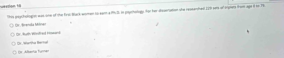 uestion 10
This psychologist was one of the first Black women to earn a Ph.D. in psychology. For her dissertation she researched 229 sets of triplets from age 0 to 79.
Dr. Brenda Milner
Dr. Ruth Winifred Howard
Dr. Martha Bernai
Dr. Alberta Turner
