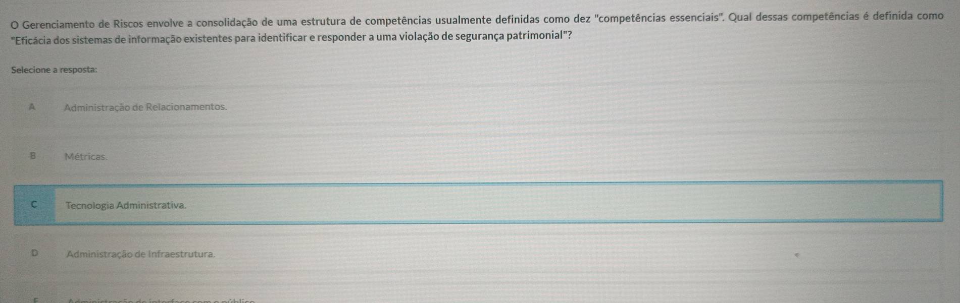 Gerenciamento de Riscos envolve a consolidação de uma estrutura de competências usualmente definidas como dez "competências essenciais". Qual dessas competências é definida como
"Eficácia dos sistemas de informação existentes para identificar e responder a uma violação de segurança patrimonial"?
Selecione a resposta:
A Administração de Relacionamentos.
B Métricas.
C Tecnologia Administrativa
D Administração de Infraestrutura.