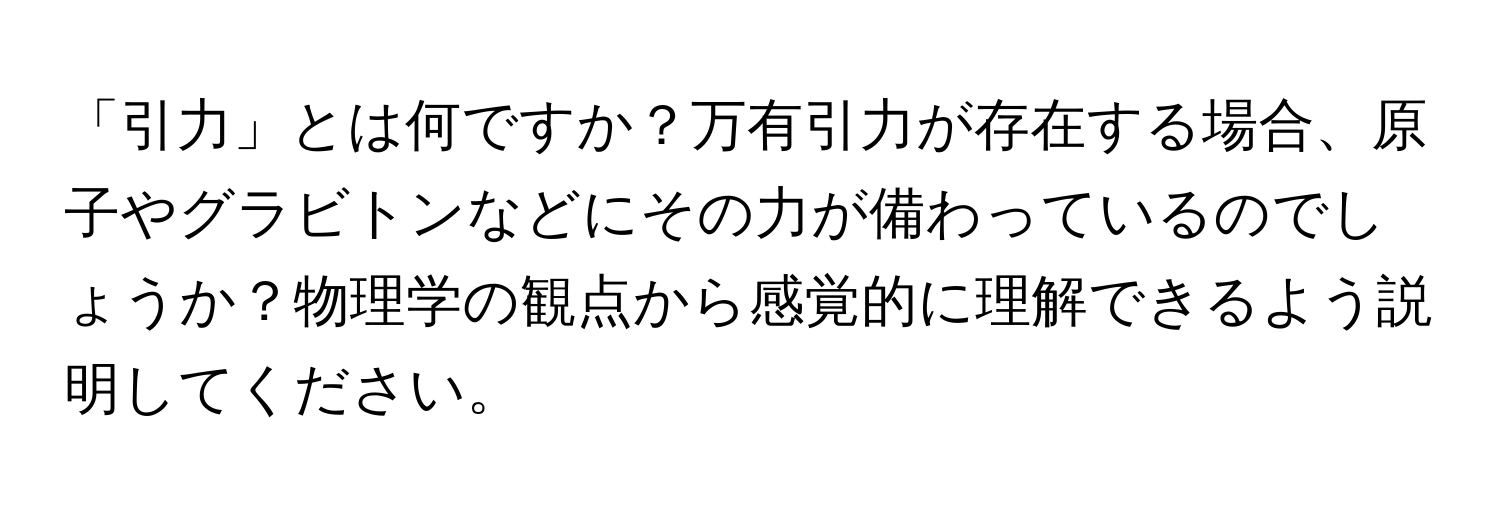 「引力」とは何ですか？万有引力が存在する場合、原子やグラビトンなどにその力が備わっているのでしょうか？物理学の観点から感覚的に理解できるよう説明してください。