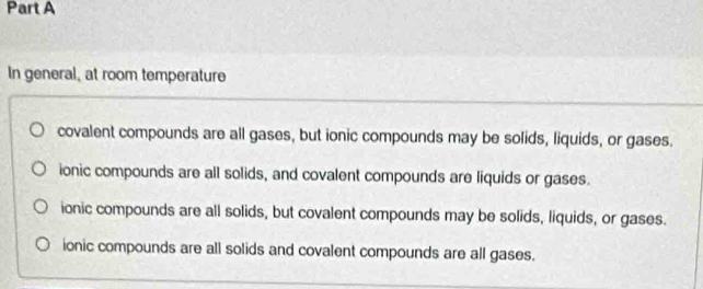 In general, at room temperature
covalent compounds are all gases, but ionic compounds may be solids, liquids, or gases.
ionic compounds are all solids, and covalent compounds are liquids or gases.
ionic compounds are all solids, but covalent compounds may be solids, liquids, or gases.
ionic compounds are all solids and covalent compounds are all gases.