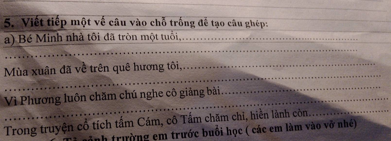 Viết tiếp một vế câu vào chỗ trống đế tạo câu ghép: 
a) Bé Minh nhà tôi đã tròn một tuổi, 
Mùa xuân đã về trên quê hương tôi,, 
Vì Phương luôn chăm chú nghe cô giảng bài 
Trong truyện cổ tích tấm Cám, cô Tấm chăm chỉ, hiền lành còn. 
nh trường em trước buổi học ( các em làm vào vở nhé)