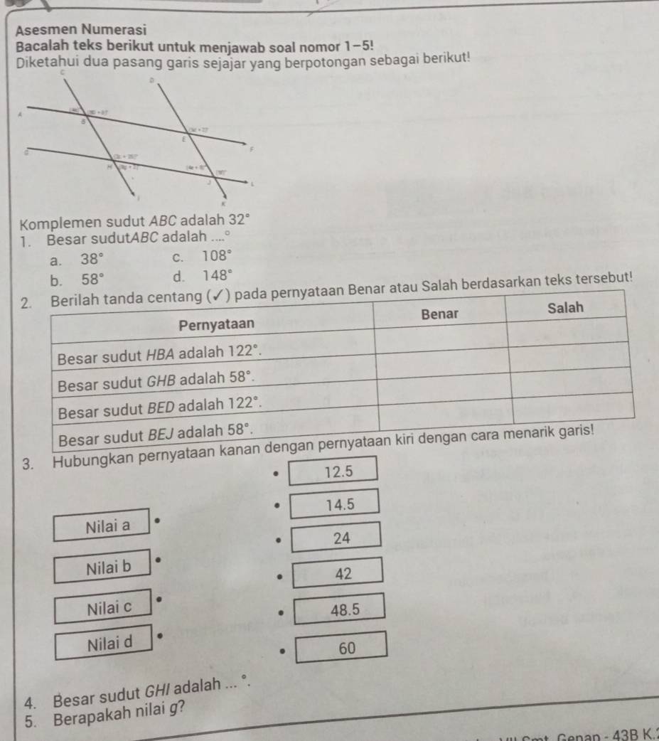 Asesmen Numerasi
Bacalah teks berikut untuk menjawab soal nomor 1-5!
Diketahui dua pasang garis sejajar yang berpotongan sebagai berikut!
Komplemen sudut ABC adalah 32°
1. Besar sudutABC adalah ....°
a. 38° C. 108°
b. 58° d. 148°
an Benar atau Salah berdasarkan teks tersebut!
3. Hubungkan pernya
12.5
14.5
Nilai a
24
Nilai b
42
Nilai c 48.5
Nilai d
60
4. Besar sudut GH/ adalah ... °.
5. Berapakah nilai g?
an - 43B K.