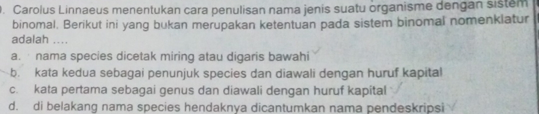 Carolus Linnaeus menentukan cara penulisan nama jenis suatu organisme dengan sistem
binomal. Berikut ini yang bukan merupakan ketentuan pada sistem binomal nomenklatur
adalah ....
a. nama species dicetak miring atau digaris bawahi
b. kata kedua sebagai penunjuk species dan diawali dengan huruf kapital
c. kata pertama sebagai genus dan diawali dengan huruf kapital
d. di belakang nama species hendaknya dicantumkan nama pendeskripsi