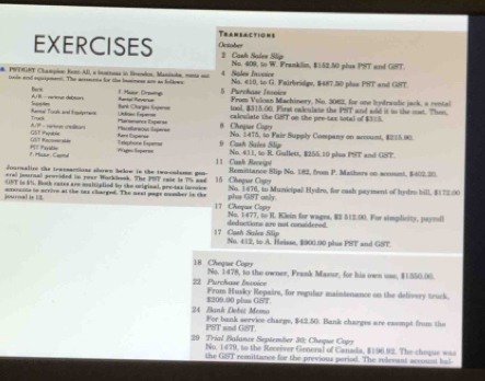 Tranbactions
EXERCISES October # Cash Sales Slip
No. 409, to W. Franklin, $152.50 plus PST and GST.
B. PYTGST Clampion Kenc-AII, a bustnona in lrsodon, Maninobe, menta our 4 Sales Invoice No. #10, to G. Fairbridge, $487.50 plus PST and GHT
tools and oquipment. The arreents for the basemess aoe as folkews 1. Haor: Drsaing 5 Parchase Insior
Bars Ravtal Ruvertat  From Vuloan Machinery, No. 3062, for one lydraulic jack, a rental
A/B - varieue débson Suppte
tool, $315.00. First calculate the PST and aid it to the cost. Then.
Ranal Too and Enperes U k Expa Bank Otargs fupenee calculate the GBT on the pre-tax sotal of $3=5.
A/P - carten credturs Truc
Mainsenence Esperse 8 Cheque Copy No. 1475, to Pair Supply Company on arcount, $255.90.
GUT Recover ee GST Payable Kant Esperse Plareflureous lsperse
1. Hutur, Captl ？ iPayabie
Wages Saperoe Telephone Exper==  9  Can Sales Slin No. 411, to R. Gullett, $255.10 plus PFT and GST.
11 Cual Rrceig!
dournalire the tracsactions shown below in the two-colame gon
peral journal provided in your Worklok. The PT cañe is 7% sad Remittance Slip No. 182, from P. Mathers on account, $402.30.
UT in k. Both rates are maltiplied by the original, pre-dax invoice 15 Chegur Cogor
journal is EE assrasts to ncrive at the tax charged. The mext ponge nuamber in the 17 Choque Copty phs GST only. No. 3476, to Municipal Hydro, for cash payment of hydro bill, $172:00
deductions are not considered No. 1477, to H. Klein for wages, RS 513.00. For simplieity, payroll
17 Cash Sales Slip No. 412, to A. Heasse, $900.90 plus PHT and GST.
18 Cheque Copy No. 1478, to the owner, Frank Mazur, for his own use, $1550.00.
22 Purchase Invvice From Husky Repairs, for regular maintenance on the delivery truck.
$209.00 plus CST
24 Bank Dobis Memo For bank service charge, $42.50. Bank charges are esempt from the
PST and GST.
29 Trial Balance September 30: Cheque Copy
No. 1479, to the Receiver General of Canada, $196.92. The cheque was
the GST remittance for the previous period. The relevant account hal