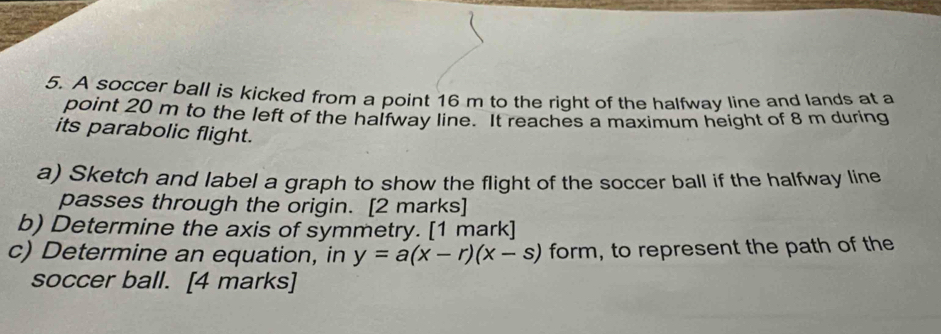 A soccer ball is kicked from a point 16 m to the right of the halfway line and lands at a 
point 20 m to the left of the halfway line. It reaches a maximum height of 8 m during 
its parabolic flight. 
a) Sketch and label a graph to show the flight of the soccer ball if the halfway line 
passes through the origin. [2 marks] 
b) Determine the axis of symmetry. [1 mark] 
c) Determine an equation, in y=a(x-r)(x-s) form, to represent the path of the 
soccer ball. [4 marks]