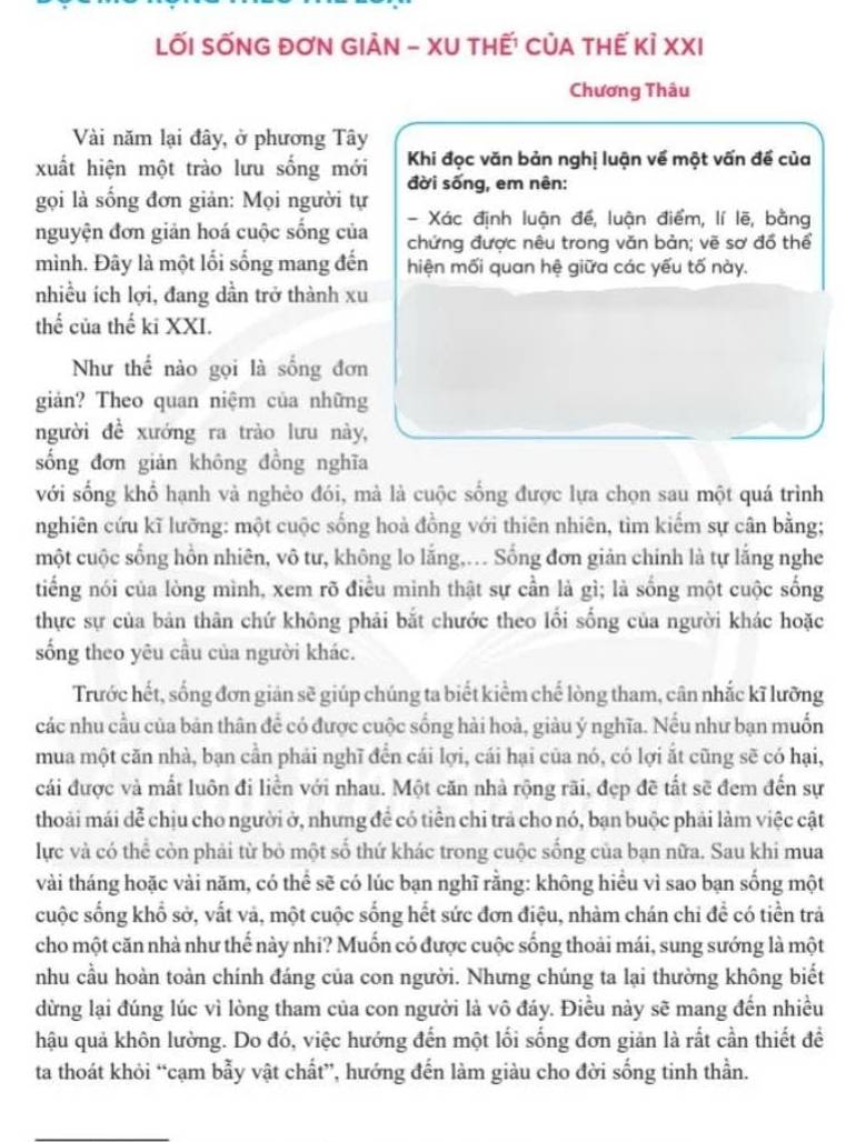 LỐI SỐNG ĐơN GIẢN - XU tHẾ! CủA tHế Kỉ XXI
Chương Thâu
Vài năm lại đây, ở phương Tây
xuất hiện một trào lưu sống mới  Khi đọc văn bản nghị luận về một vấn đề của
đời sống, em nên:
gọi là sống đơn giản: Mọi người tự
- Xác định luận đề, luận điểm, lí lẽ, bằng
nguyện đơn giản hoá cuộc sống của chứng được nêu trong văn bản; vẽ sơ đồ thể
mình. Đây là một lối sống mang đến hiện mối quan hệ giữa các yếu tố này.
nhiều ích lợi, đang dần trở thành xu
thế của thế ki XXI.
Như thể nào gọi là sống đơn
giản? Theo quan niệm của những
người đề xướng ra trào lưu này,
sống đơn giản không đồng nghĩa
với sống khổ hạnh và nghèo đói, mà là cuộc sống được lựa chọn sau một quá trình
nghiên cứu kĩ lưỡng: một cuộc sống hoả đồng với thiên nhiên, tìm kiếm sự cân bằng;
một cuộc sống hồn nhiên, vô tư, không lo lắng,. Sống đơn giản chính là tự lắng nghe
tiếng nói của lòng mình, xem rõ điều minh thật sự cần là gì; là sống một cuộc sống
thực sự của bản thân chứ không phải bắt chước theo lổi sống của người khác hoặc
sống theo yêu cầu của người khác.
Trước hết, sống đơn gián sẽ giúp chúng ta biết kiểm chế lòng tham, cân nhắc kĩ lưỡng
các nhu cầu của bản thân để có được cuộc sống hải hoà, giàu ý nghĩa. Nếu như bạn muốn
mua một căn nhà, bạn cần phải nghĩ đến cái lợi, cái hại của nó, có lợi ắt cũng sẽ có hại,
cái được và mất luôn đi liền với nhau. Một căn nhà rộng rãi, đẹp đề tất sẽ đem đến sự
thoải mái dễ chịu cho người ở, nhưng để có tiền chi trả cho nó, bạn buộc phải làm việc cật
lực và có thể còn phải từ bỏ một số thứ khác trong cuộc sống của bạn nữa. Sau khi mua
vài tháng hoặc vài năm, có thể sẽ có lúc bạn nghĩ rằng: không hiểu vì sao bạn sống một
cuộc sống khổ sở, vất vả, một cuộc sống hết sức đơn điệu, nhàm chán chi đề có tiền trả
cho một căn nhà như thế này nhi? Muốn có được cuộc sống thoài mái, sung sướng là một
nhu cầu hoàn toàn chính đáng của con người. Nhưng chúng ta lại thường không biết
dừng lại đúng lúc vì lòng tham của con người là vô đáy. Điều này sẽ mang đến nhiều
hậu quả khôn lường. Do đó, việc hướng đến một lối sống đơn giản là rất cần thiết đề
ta thoát khỏi “cạm bẫy vật chất”, hướng đến làm giàu cho đời sống tinh thần.