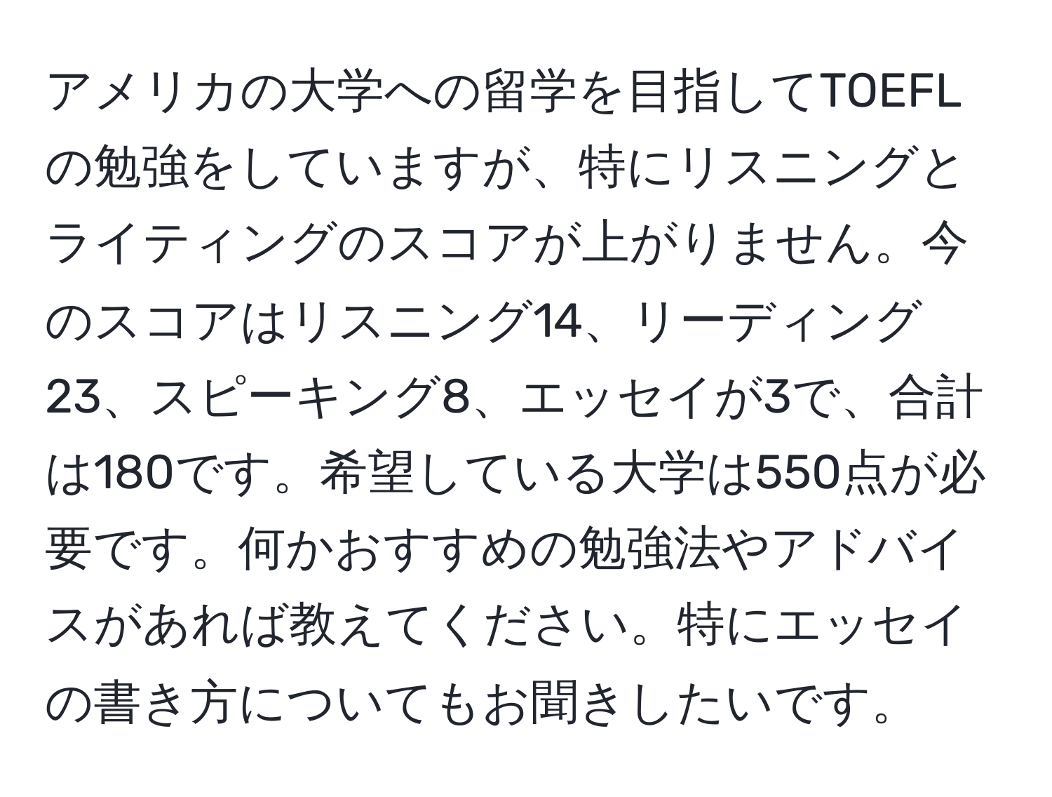 アメリカの大学への留学を目指してTOEFLの勉強をしていますが、特にリスニングとライティングのスコアが上がりません。今のスコアはリスニング14、リーディング23、スピーキング8、エッセイが3で、合計は180です。希望している大学は550点が必要です。何かおすすめの勉強法やアドバイスがあれば教えてください。特にエッセイの書き方についてもお聞きしたいです。