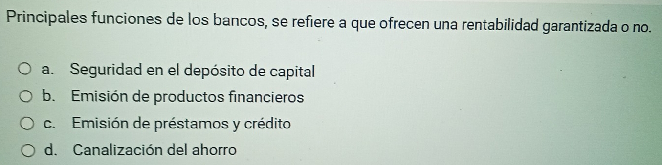 Principales funciones de los bancos, se refiere a que ofrecen una rentabilidad garantizada o no.
a. Seguridad en el depósito de capital
b. Emisión de productos financieros
c. Emisión de préstamos y crédito
d. Canalización del ahorro