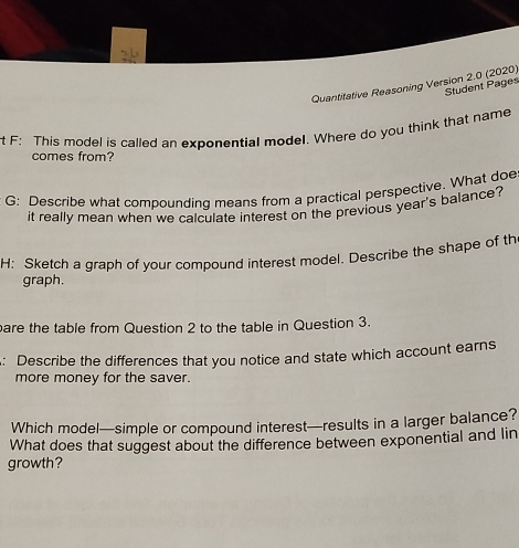 Quantitative Reasoning Version 2.0 (2020) 
Student Pages 
F: This model is called an exponential model. Where do you think that name 
comes from? 
G: Describe what compounding means from a practical perspective. What doe 
it really mean when we calculate interest on the previous year's balance? 
H: Sketch a graph of your compound interest model. Describe the shape of th 
graph. 
are the table from Question 2 to the table in Question 3. 
: Describe the differences that you notice and state which account earns 
more money for the saver. 
Which model—simple or compound interest—results in a larger balance? 
What does that suggest about the difference between exponential and lin 
growth?