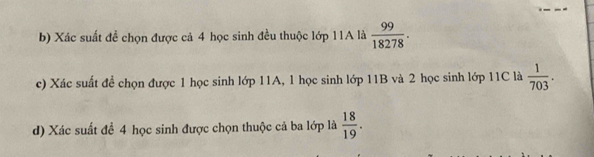 Xác suất đề chọn được cả 4 học sinh đều thuộc lớp 11A là  99/18278 . 
c) Xác suất để chọn được 1 học sinh lớp 11A, 1 học sinh lớp 11B và 2 học sinh lớp 11C là  1/703 . 
d) Xác suất để 4 học sinh được chọn thuộc cả ba lớp là  18/19 .