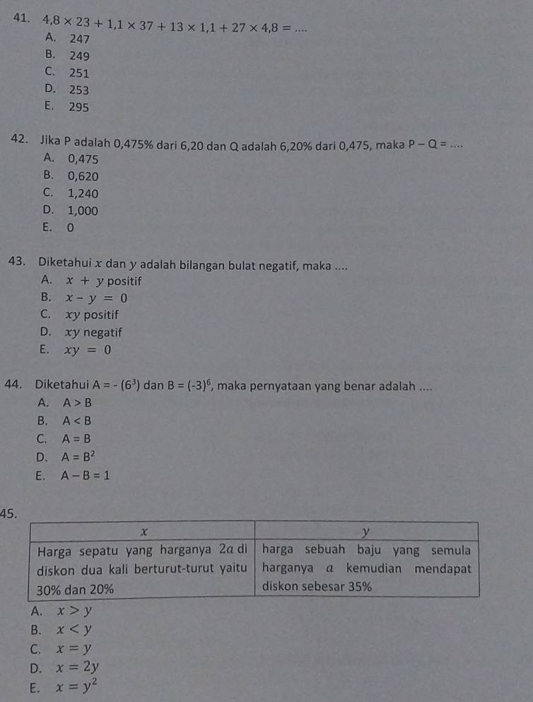 4,8* 23+1, 1* 37+13* 1, 1+27* 4, 8= _
A. 247
B. 249
C. 251
D. 253
E. 295
42. Jika P adalah 0,475% dari 6, 20 dan Q adalah 6, 20% dari 0,475, maka P-Q= _
A. 0,475
B. 0,620
C. 1,240
D. 1,000
E. O
43. Diketahui x dan y adalah bilangan bulat negatif, maka ....
A. x+y positif
B. x-y=0
C. xy positif
D. xy negatif
E. xy=0
44. Diketahui A=-(6^3) dan B=(-3)^6 , maka pernyataan yang benar adalah ....
A. A>B
B. A
C. A=B
D、 A=B^2
E. A-B=1
4
A. x>y
B. x
C. x=y
D. x=2y
E. x=y^2