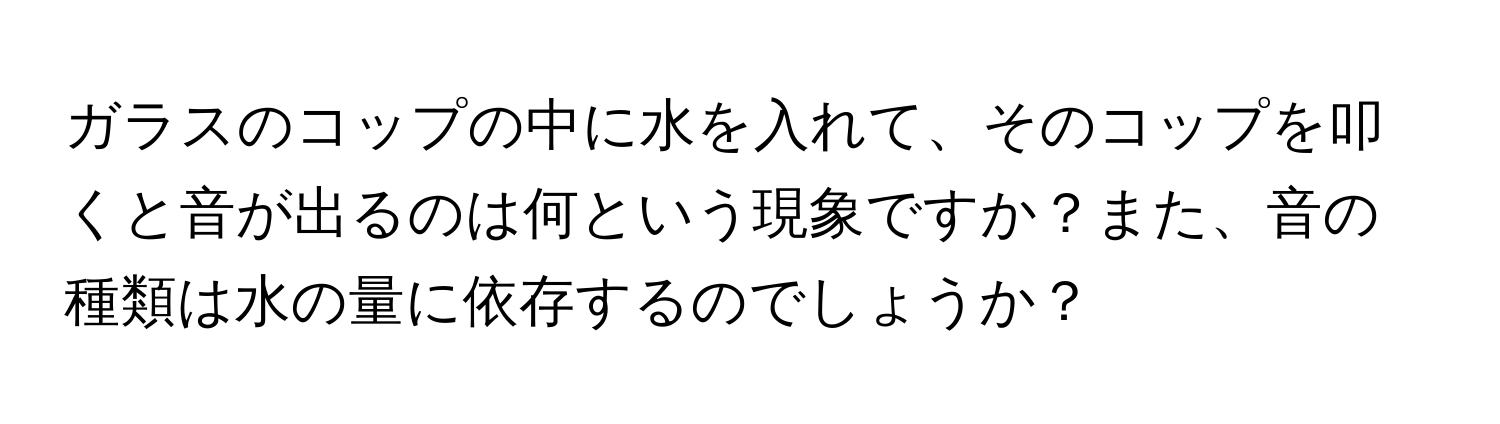 ガラスのコップの中に水を入れて、そのコップを叩くと音が出るのは何という現象ですか？また、音の種類は水の量に依存するのでしょうか？