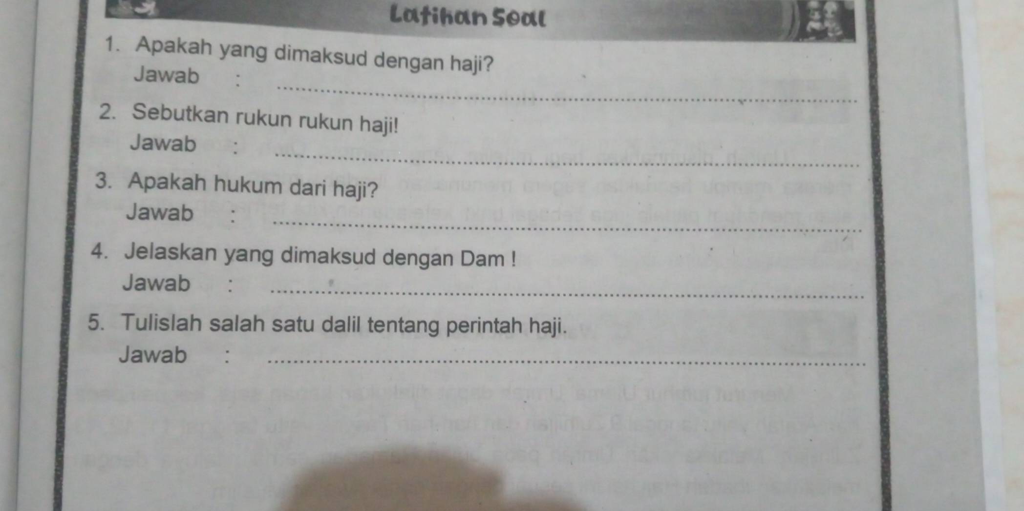 Latihan Soal 
1. Apakah yang dimaksud dengan haji? 
_ 
Jawab 
2. Sebutkan rukun rukun haji! 
_ 
Jawab 
3. Apakah hukum dari haji? 
_ 
Jawab €： 
4. Jelaskan yang dimaksud dengan Dam ! 
Jawab :_ 
5. Tulislah salah satu dalil tentang perintah haji. 
Jawab€ :_