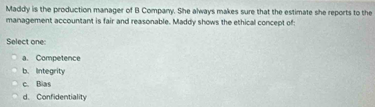 Maddy is the production manager of B Company. She always makes sure that the estimate she reports to the
management accountant is fair and reasonable. Maddy shows the ethical concept of:
Select one:
a. Competence
b. Integrity
c. Bias
d. Confidentiality