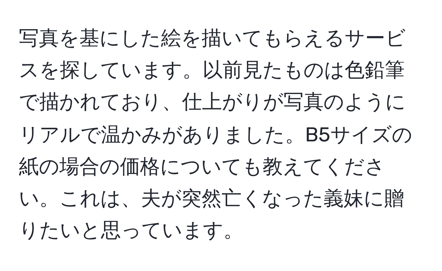 写真を基にした絵を描いてもらえるサービスを探しています。以前見たものは色鉛筆で描かれており、仕上がりが写真のようにリアルで温かみがありました。B5サイズの紙の場合の価格についても教えてください。これは、夫が突然亡くなった義妹に贈りたいと思っています。