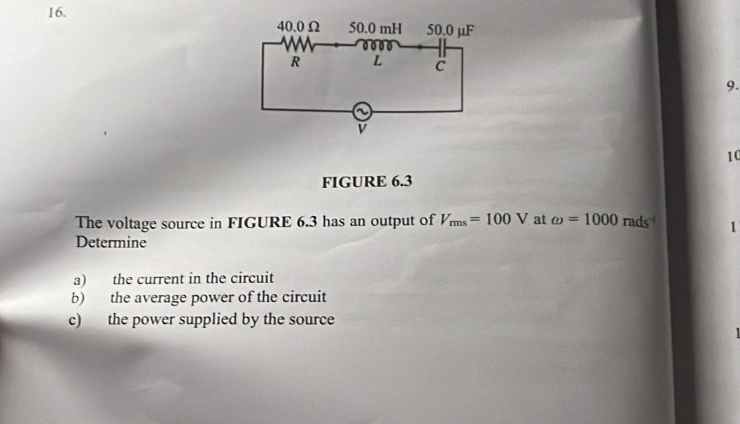 FIGURE 6.3 
The voltage source in FIGURE 6.3 has an output of V_rms=100V at omega =1000rads^(-1) 1 
Determine 
a) the current in the circuit 
b) the average power of the circuit 
c) the power supplied by the source