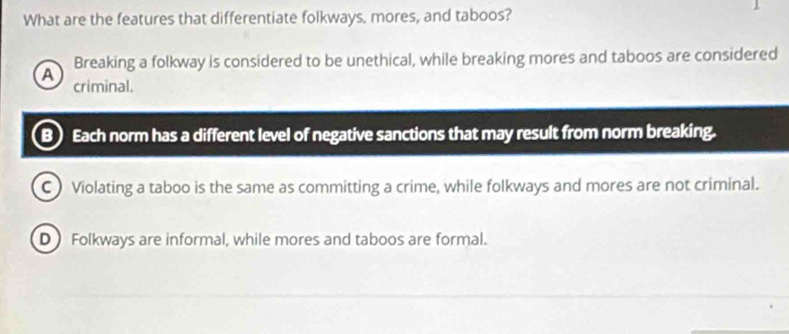 What are the features that differentiate folkways. mores, and taboos?
Breaking a folkway is considered to be unethical, while breaking mores and taboos are considered
A criminal.
B) Each norm has a different level of negative sanctions that may result from norm breaking.
C ) Violating a taboo is the same as committing a crime, while folkways and mores are not criminal.
D Folkways are informal, while mores and taboos are formal.