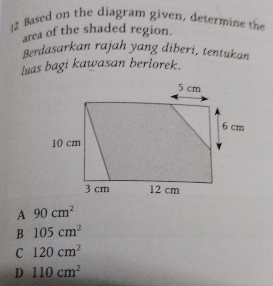 Based on the diagram given, determine the
area of the shaded region.
Berdasarkan rajah yang diberi, tentukan
luas bagi kawasan berlorek.
A 90cm^2
B 105cm^2
C 120cm^2
D 110cm^2