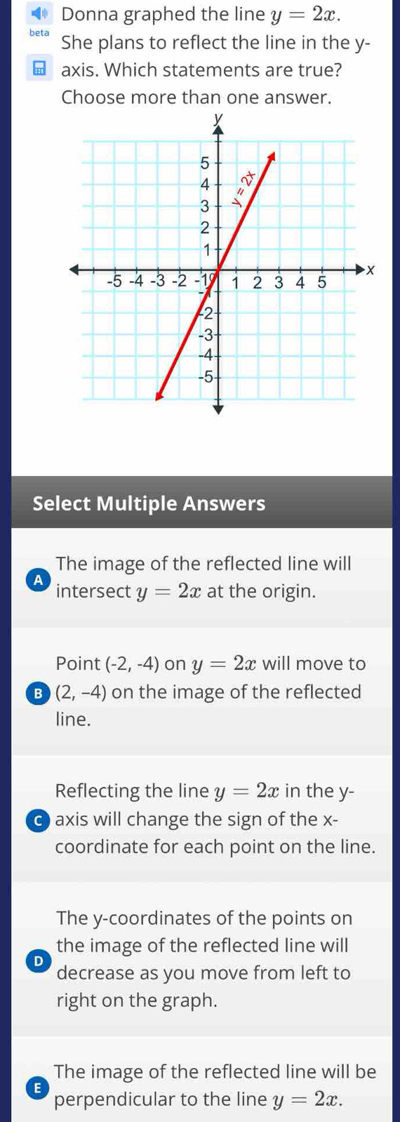 Donna graphed the line y=2x.
She plans to reflect the line in the y-
H axis. Which statements are true?
Choose more than one answer.
Select Multiple Answers
The image of the reflected line will
a
intersect y=2x at the origin.
Point (-2,-4) on y=2x will move to
B (2,-4) on the image of the reflected
line.
Reflecting the line y=2x in the y-
C  axis will change the sign of the x-
coordinate for each point on the line.
The y-coordinates of the points on
the image of the reflected line will
D
decrease as you move from left to
right on the graph.
The image of the reflected line will be
E
perpendicular to the line y=2x.