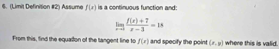 (Limit Definition #2) Assume f(x) is a continuous function and:
limlimits _xto 3 (f(x)+7)/x-3 =18
From this, find the equation of the tangent line to f(x) and specify the point (x,y) where this is valid.