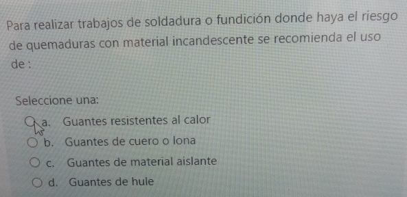 Para realizar trabajos de soldadura o fundición donde haya el riesgo
de quemaduras con material incandescente se recomienda el uso
de :
Seleccione una:
a. Guantes resistentes al calor
b. Guantes de cuero o lona
c. Guantes de material aislante
d. Guantes de hule