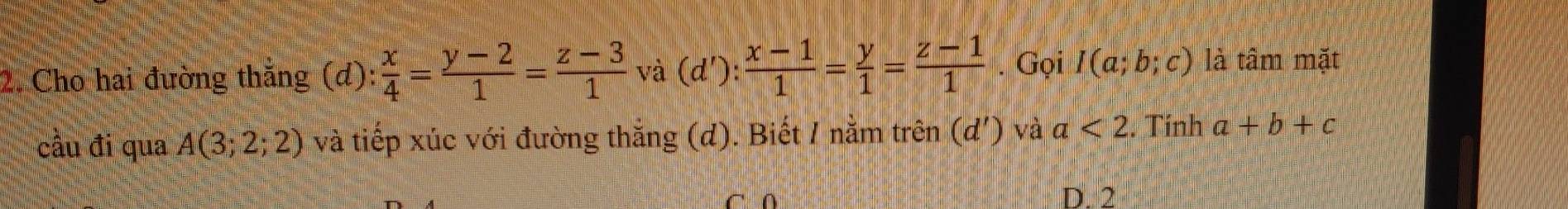 Cho hai đường thắng (d): x/4 = (y-2)/1 = (z-3)/1  và (d') :  (x-1)/1 = y/1 = (z-1)/1 . Gọi I(a;b;c) là tâm mặt
câu đi qua A(3;2;2) và tiếp xúc với đường thắng (d). Biết / nằm trên (d') và a<2</tex> . Tính a+b+c
C ∩ D. 2