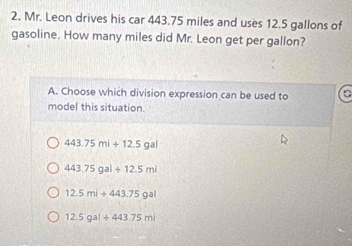 Mr. Leon drives his car 443.75 miles and uses 12.5 gallons of
gasoline. How many miles did Mr. Leon get per gallon?
A. Choose which division expression can be used to
model this situation.
443.75mi/ 12.5gal
443.75gal/ 12.5mi
12.5mi/ 443.75gal
12.5gal/ 443.75mi