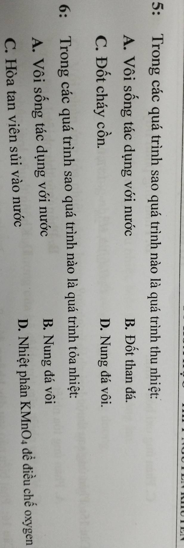 5: Trong các quá trình sao quá trình nào là quá trình thu nhiệt:
A. Vôi sồng tác dụng với nước B. Đốt than đá.
C. Đốt cháy cồn. D. Nung đá vôi.
6: Trong các quá trình sao quá trình nào là quá trình tỏa nhiệt:
A. Vôi sống tác dụng với nước
B. Nung đá vôi
C. Hòa tan viên sủi vào nước D. Nhiệt phân KMnO4 để điều chế oxygen
