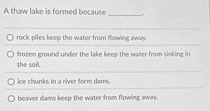 A thaw lake is formed because _.
rock piles keep the water from flowing away.
frozen ground under the lake keep the water from sinking in
the soil.
ice chunks in a river form dams.
beaver dams keep the water from flowing away.