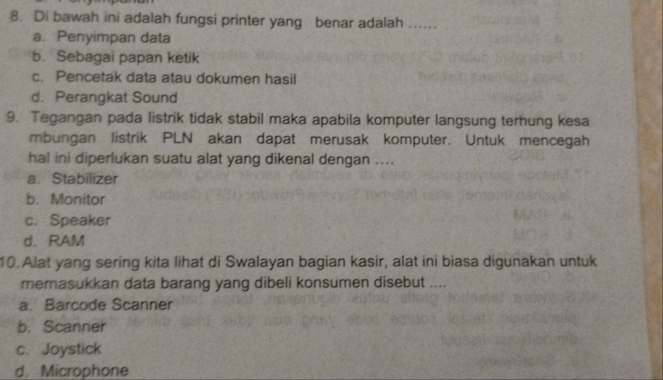 Di bawah ini adalah fungsi printer yang benar adalah ....
a. Penyimpan data
b. Sebagai papan ketik
c. Pencetak data atau dokumen hasil
d. Perangkat Sound
9. Tegangan pada listrik tidak stabil maka apabila komputer langsung terhung kesa
mbungan listrik PLN akan dapat merusak komputer. Untuk mencegah
hal ini diperlukan suatu alat yang dikenal dengan ....
a. Stabilizer
b. Monitor
c. Speaker
d. RAM
10. Alat yang sering kita lihat di Swalayan bagian kasir, alat ini biasa digunakan untuk
memasukkan data barang yang dibeli konsumen disebut ....
a. Barcode Scanner
b. Scanner
c. Joystick
d. Microphone