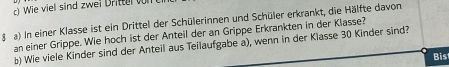 iel sind zwei Dritte l 
§ a) In einer Klasse ist ein Drittel der Schülerinnen und Schüler erkrankt, die Hälfte davon 
an einer Grippe. Wie hoch ist der Anteil der an Grippe Erkrankten in der Klasse? 
b) Wie viele Kinder sind der Anteil aus Teilaufgabe a), wenn in der Klasse 30 Kinder sind? 
Bis