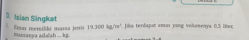 D. Isian Singkat
1. Emas memiliki massa jenis 19.300kg/m^3. Jika terdapat emas yang volumenya 0,5 liter,
massanya adalah ... kg.