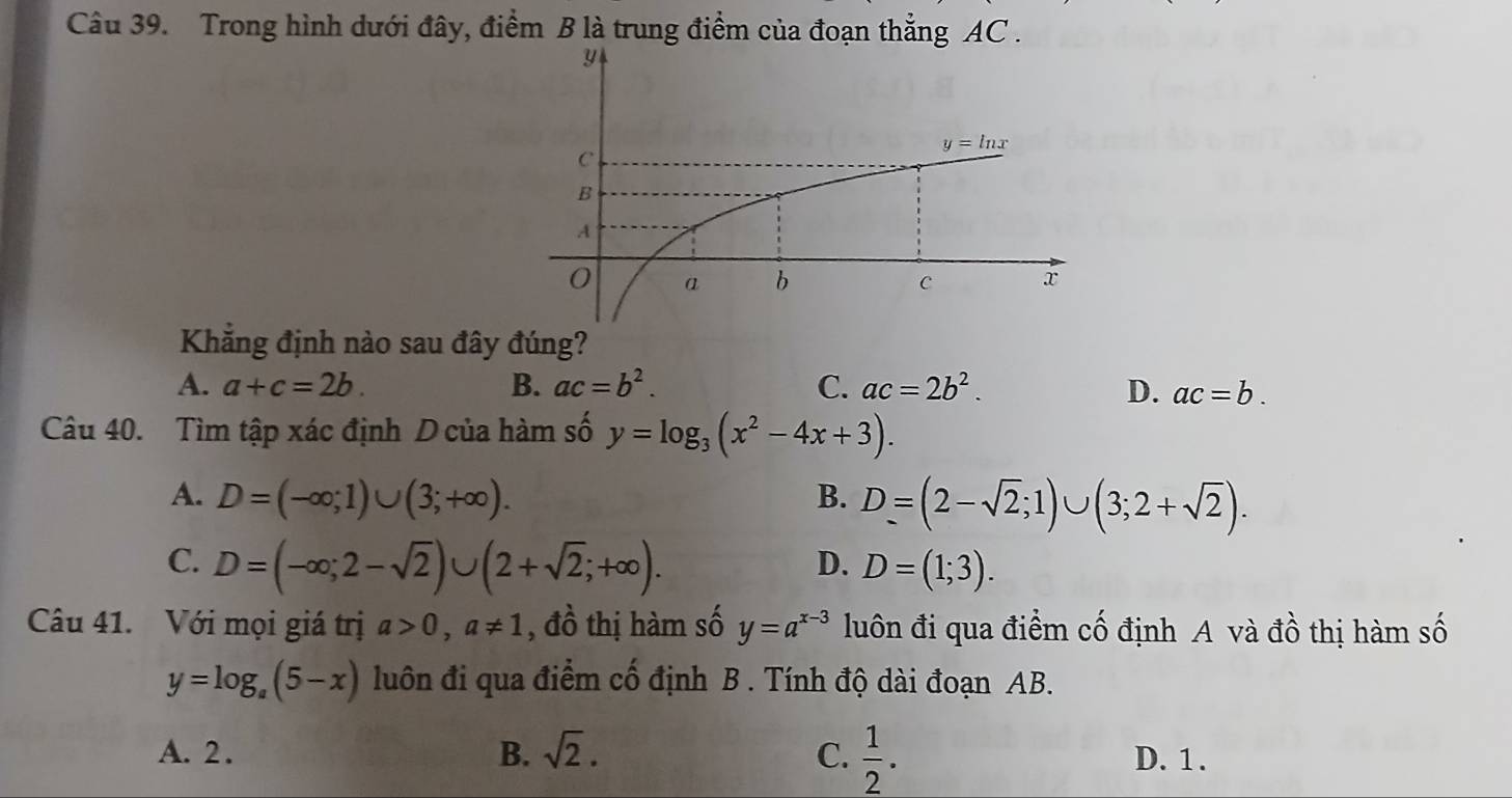 Trong hình dưới đây, điểm B là trung điểm của đoạn thẳng AC .
Khẳng định nào sau đây đúng?
A. a+c=2b. B. ac=b^2. C. ac=2b^2. D. ac=b.
Câu 40. Tìm tập xác định D của hàm số y=log _3(x^2-4x+3).
A. D=(-∈fty ;1)∪ (3;+∈fty ). B. D=(2-sqrt(2);1)∪ (3;2+sqrt(2)).
C. D=(-∈fty ;2-sqrt(2))∪ (2+sqrt(2);+∈fty ). D=(1;3).
D.
Câu 41. Với mọi giá trị a>0,a!= 1 , đồ thị hàm số y=a^(x-3) luôn đi qua điểm cố định A và đồ thị hàm số
y=log _a(5-x) luôn đi qua điểm cố định B . Tính độ dài đoạn AB.
A. 2. B. sqrt(2). C.  1/2 . D. 1 .