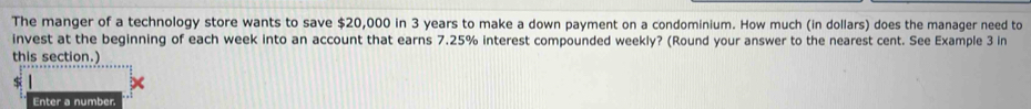 The manger of a technology store wants to save $20,000 in 3 years to make a down payment on a condominium. How much (in dollars) does the manager need to 
invest at the beginning of each week into an account that earns 7.25% interest compounded weekly? (Round your answer to the nearest cent. See Example 3 in 
this section.)
$
Enter a number.