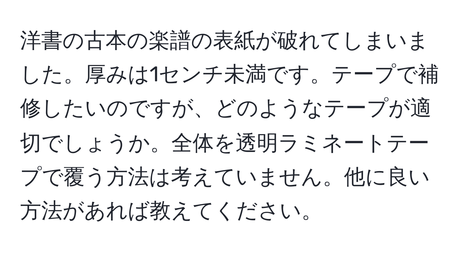 洋書の古本の楽譜の表紙が破れてしまいました。厚みは1センチ未満です。テープで補修したいのですが、どのようなテープが適切でしょうか。全体を透明ラミネートテープで覆う方法は考えていません。他に良い方法があれば教えてください。