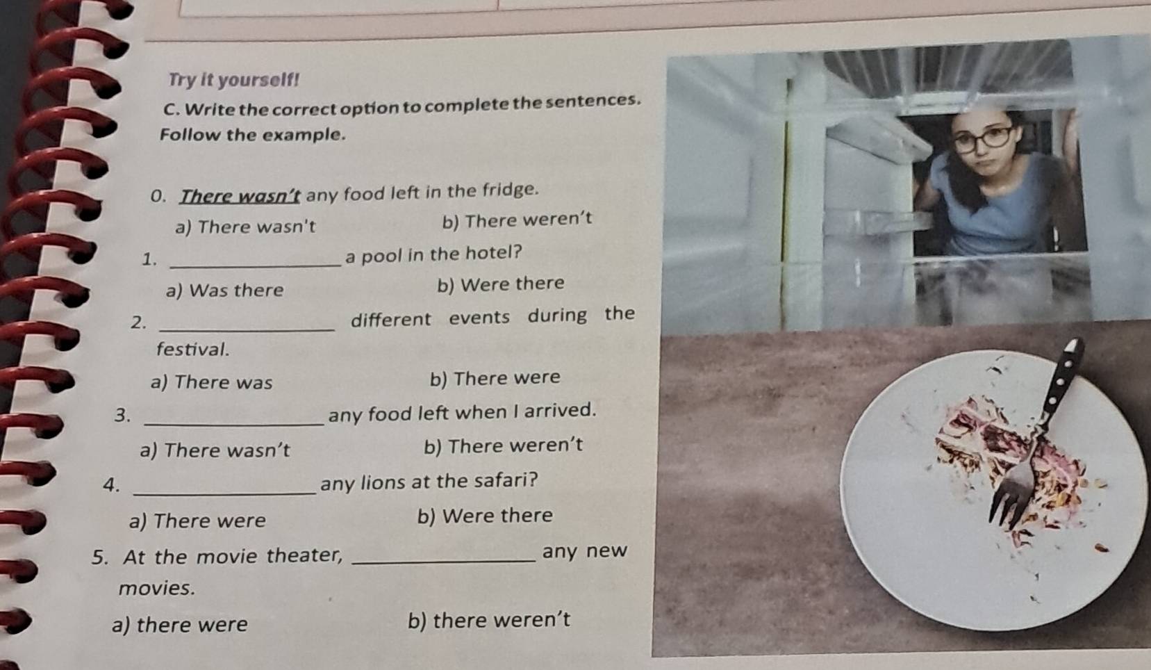 Try it yourself!
C. Write the correct option to complete the sentences.
Follow the example.
0. There wasn’t any food left in the fridge.
a) There wasn't b) There weren’t
1. _a pool in the hotel?
a) Was there b) Were there
2._
different events during the
festival.
a) There was b) There were
3. _any food left when I arrived.
a) There wasn’t b) There weren’t
4. _any lions at the safari?
a) There were b) Were there
5. At the movie theater, _any new
movies.
a) there were b) there weren’t